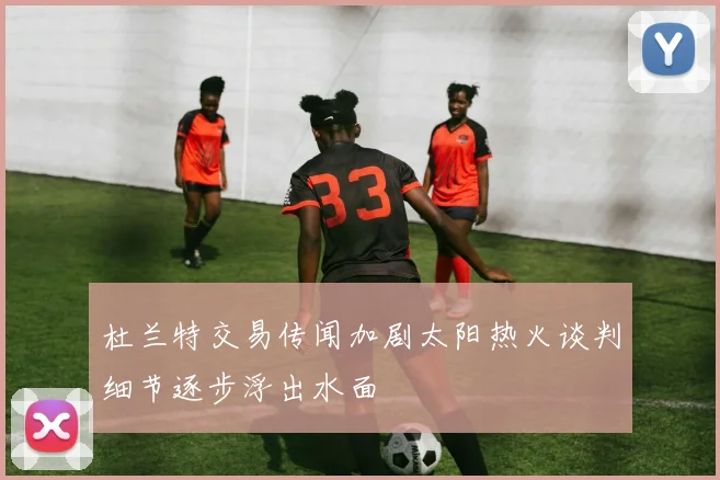 杜兰特交易传闻加剧太阳热火谈判细节逐步浮出水面