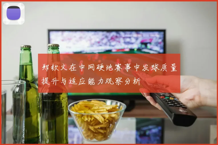郑钦文在中网硬地赛事中发球质量提升与适应能力观察分析