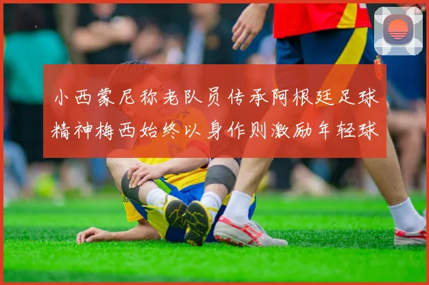 小西蒙尼称老队员传承阿根廷足球精神梅西始终以身作则激励年轻球员