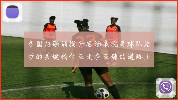 李国旭强调提升客场表现是球队进步的关键我们正走在正确的道路上