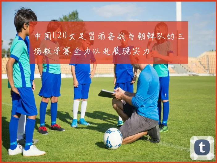 中国U20女足冒雨备战与朝鲜队的三场教学赛全力以赴展现实力