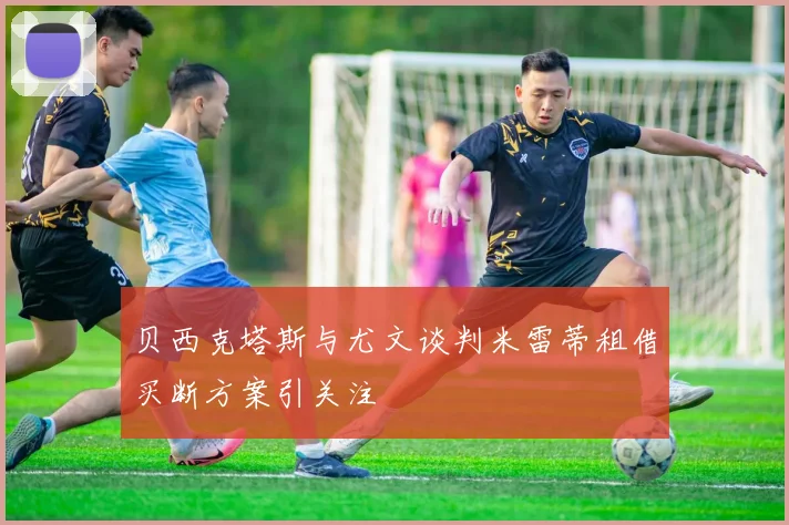 贝西克塔斯与尤文谈判米雷蒂租借买断方案引关注