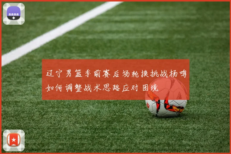 辽宁男篮季前赛后场轮换挑战杨鸣如何调整战术思路应对困境