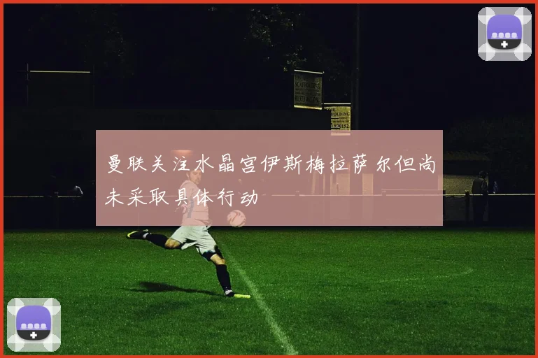 曼联关注水晶宫伊斯梅拉萨尔但尚未采取具体行动