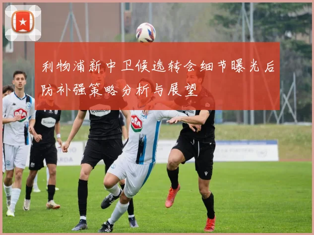 利物浦新中卫候选转会细节曝光后防补强策略分析与展望