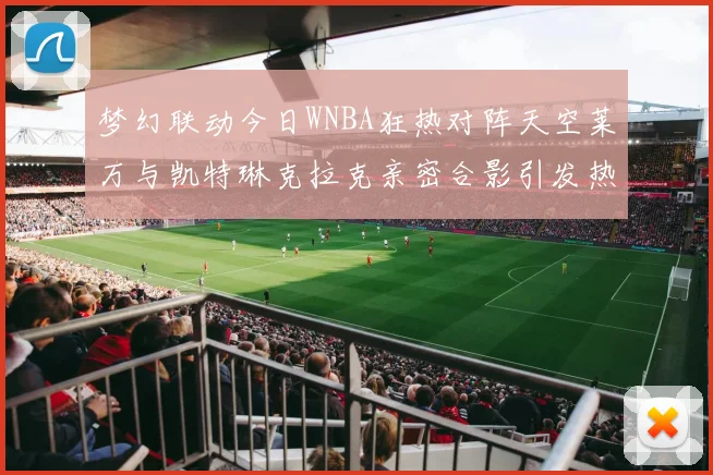 梦幻联动今日WNBA狂热对阵天空莱万与凯特琳克拉克亲密合影引发热议