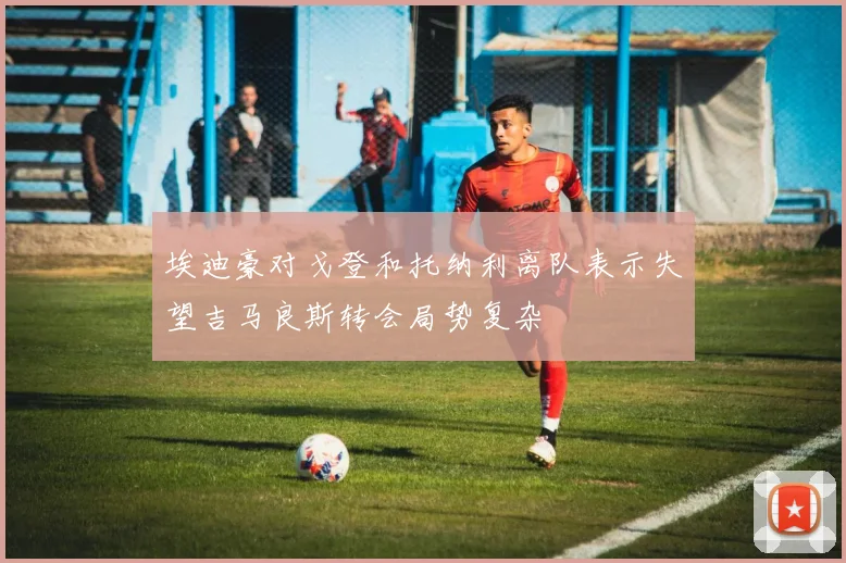 埃迪豪对戈登和托纳利离队表示失望吉马良斯转会局势复杂